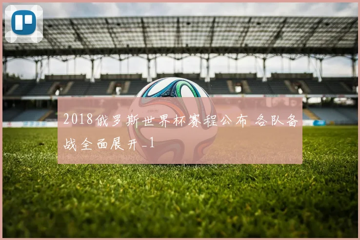 2018俄罗斯世界杯赛程公布 各队备战全面展开_1