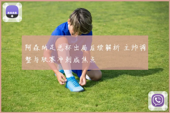 阿森纳足总杯出局后续解析 主帅调整与联赛冲刺成焦点