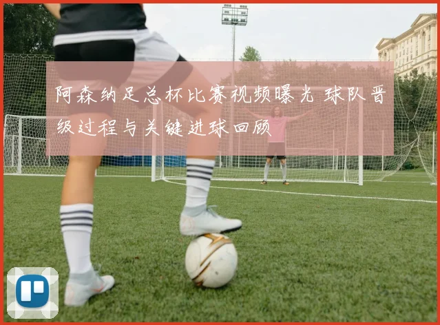阿森纳足总杯比赛视频曝光 球队晋级过程与关键进球回顾