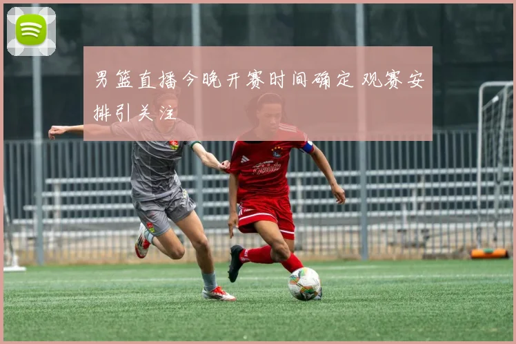 男篮直播今晚开赛时间确定 观赛安排引关注