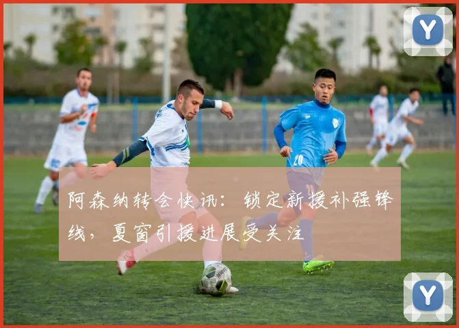 阿森纳转会快讯:锁定新援补强锋线,夏窗引援进展受关注