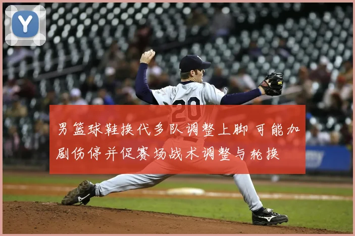 男篮球鞋换代多队调整上脚 可能加剧伤停并促赛场战术调整与轮换