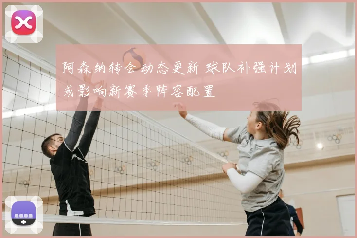 阿森纳转会动态更新 球队补强计划或影响新赛季阵容配置
