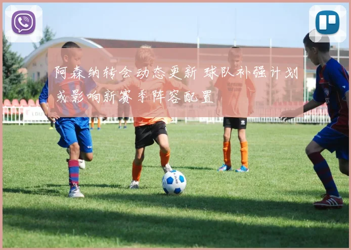 阿森纳转会动态更新 球队补强计划或影响新赛季阵容配置