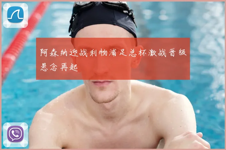 阿森纳迎战利物浦足总杯激战晋级悬念再起