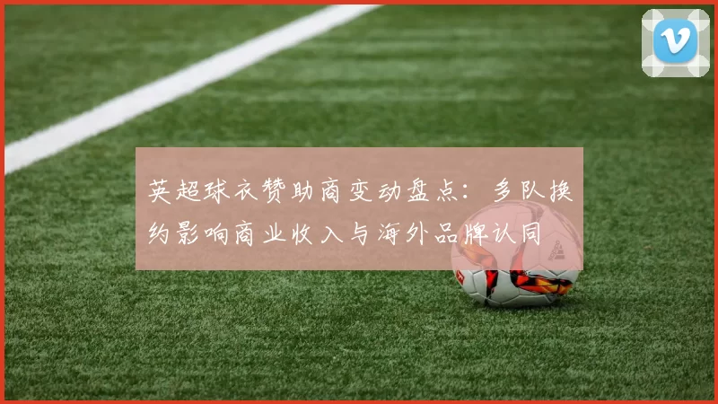 英超球衣赞助商变动盘点：多队换约影响商业收入与海外品牌认同