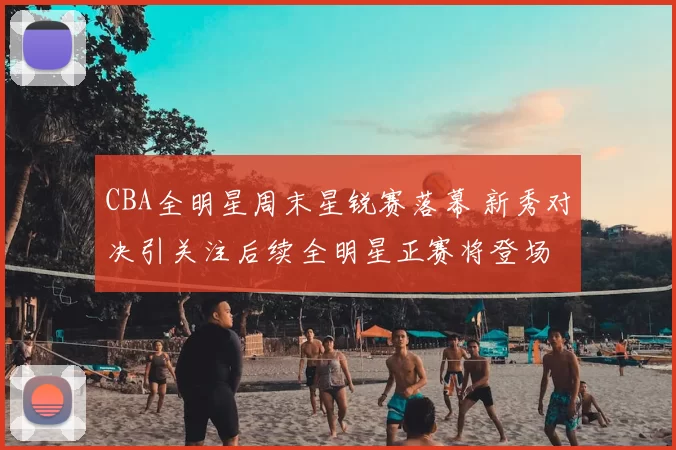 CBA全明星周末星锐赛落幕 新秀对决引关注后续全明星正赛将登场