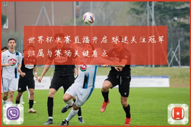 世界杯决赛直播开启 球迷关注冠军归属与赛场关键看点