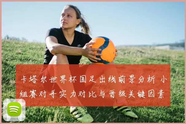 卡塔尔世界杯国足出线前景分析 小组赛对手实力对比与晋级关键因素