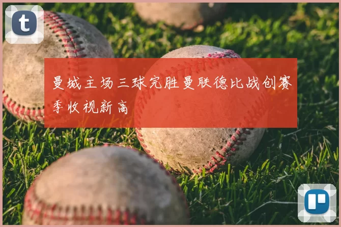 曼城主场三球完胜曼联德比战创赛季收视新高