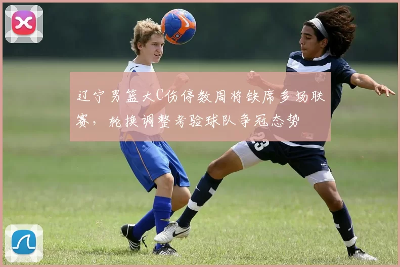 辽宁男篮大C伤停数周将缺席多场联赛，轮换调整考验球队争冠态势