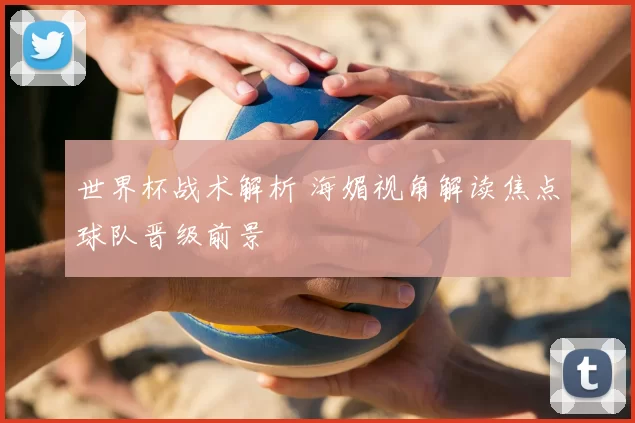 世界杯战术解析 海媚视角解读焦点球队晋级前景