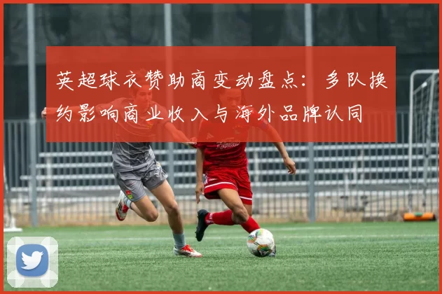 英超球衣赞助商变动盘点：多队换约影响商业收入与海外品牌认同