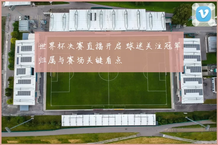 世界杯决赛直播开启 球迷关注冠军归属与赛场关键看点