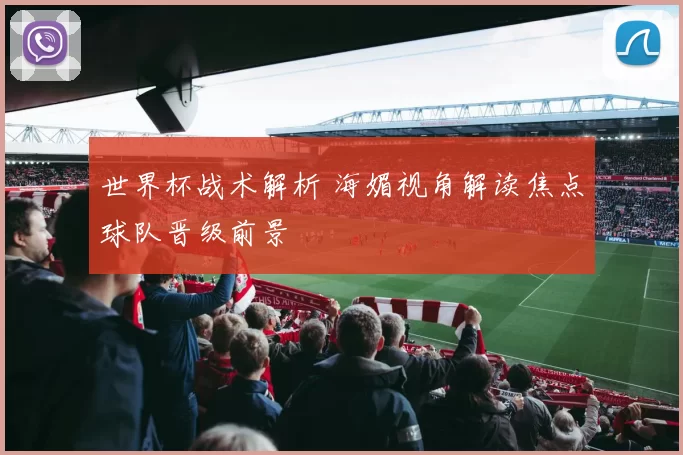 世界杯战术解析 海媚视角解读焦点球队晋级前景