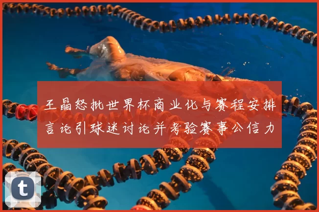 王晶怒批世界杯商业化与赛程安排言论引球迷讨论并考验赛事公信力