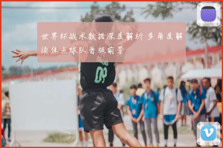 世界杯战术数据深度解析 多角度解读焦点球队晋级前景