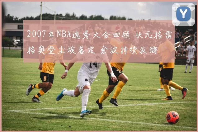 2007年NBA选秀大会回顾 状元格雷格奥登尘埃落定 余波持续发酵
