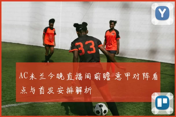 AC米兰今晚直播间前瞻 意甲对阵看点与首发安排解析