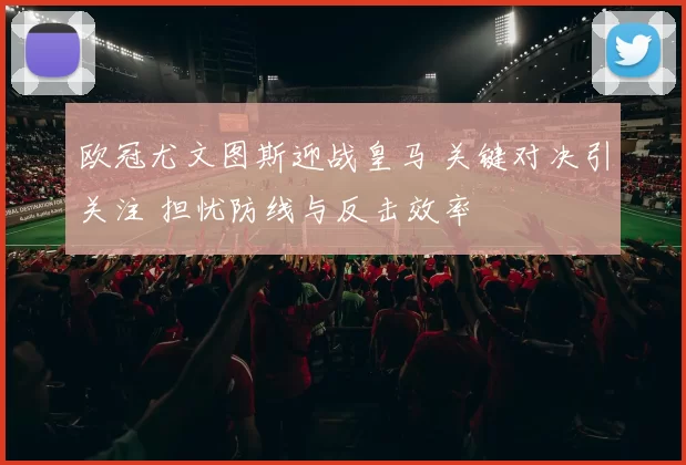 欧冠尤文图斯迎战皇马 关键对决引关注 担忧防线与反击效率