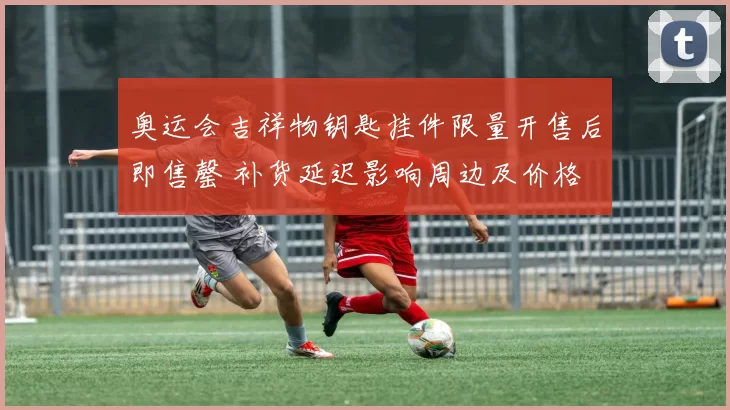 奥运会吉祥物钥匙挂件限量开售后即售罄 补货延迟影响周边及价格