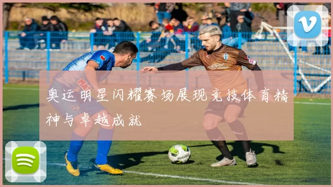 奥运明星闪耀赛场展现竞技体育精神与卓越成就