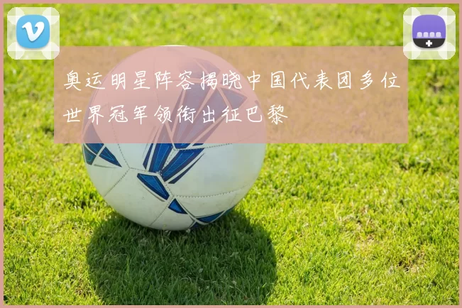 奥运明星阵容揭晓中国代表团多位世界冠军领衔出征巴黎