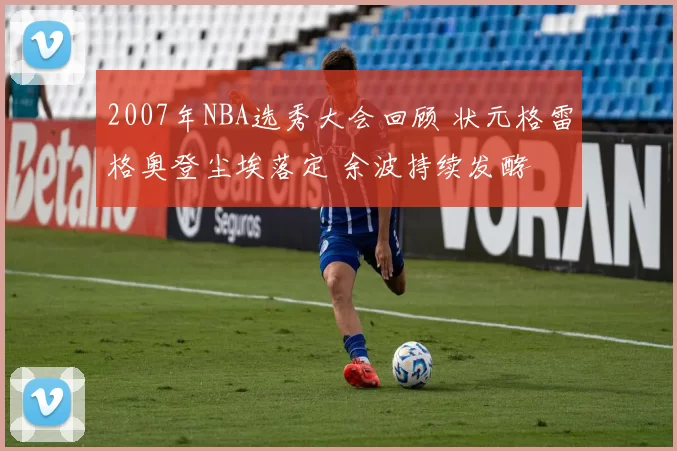 2007年NBA选秀大会回顾 状元格雷格奥登尘埃落定 余波持续发酵