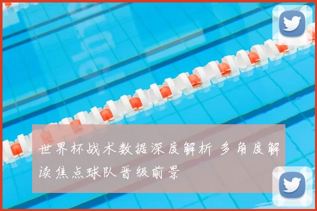世界杯战术数据深度解析 多角度解读焦点球队晋级前景