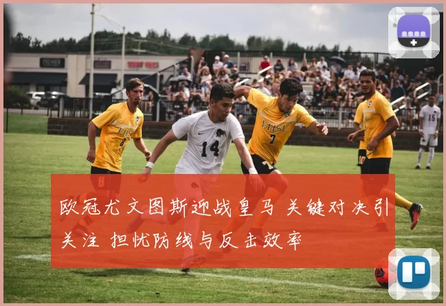 欧冠尤文图斯迎战皇马 关键对决引关注 担忧防线与反击效率