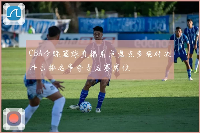 CBA今晚篮球直播看点盘点多场对决冲击排名争夺季后赛席位