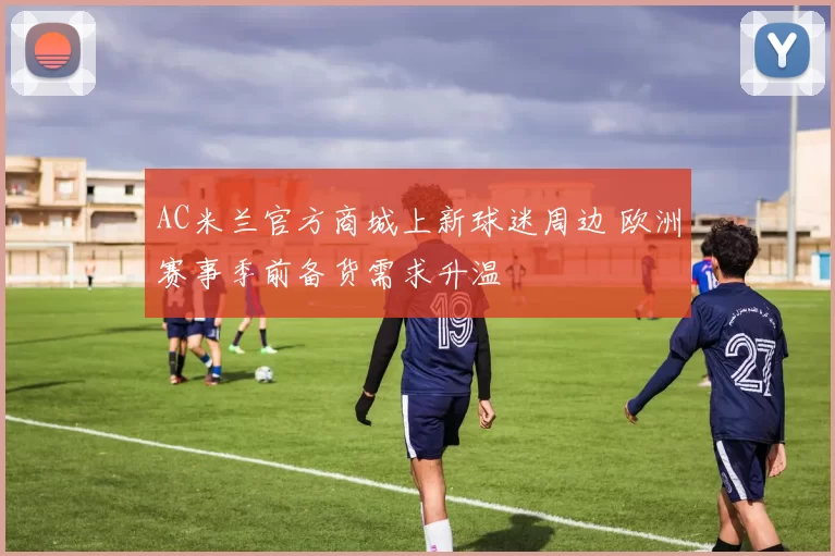AC米兰官方商城上新球迷周边 欧洲赛事季前备货需求升温