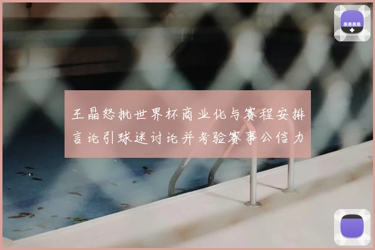 王晶怒批世界杯商业化与赛程安排言论引球迷讨论并考验赛事公信力
