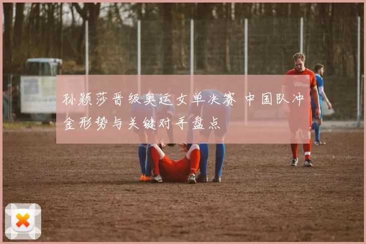 孙颖莎晋级奥运女单决赛 中国队冲金形势与关键对手盘点